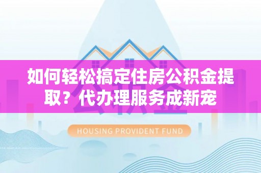 线上如何轻松搞定住房公积金提取？代办理服务成新宠