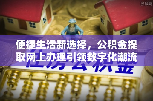 线上便捷生活新选择，公积金提取网上办理引领数字化潮流