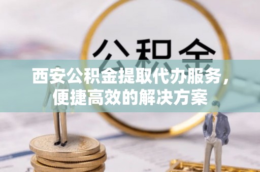 线上西安公积金提取代办服务，便捷高效的解决方案