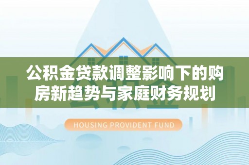线上公积金贷款调整影响下的购房新趋势与家庭财务规划