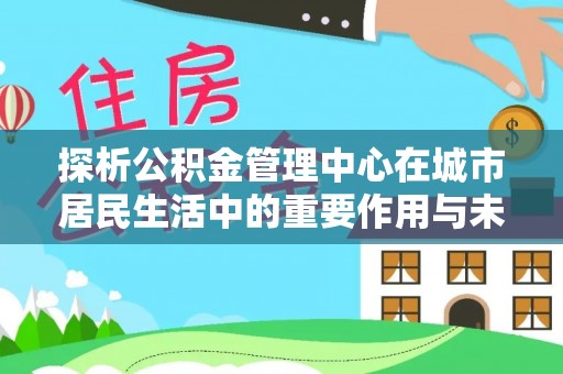 线上探析公积金管理中心在城市居民生活中的重要作用与未来发展趋势