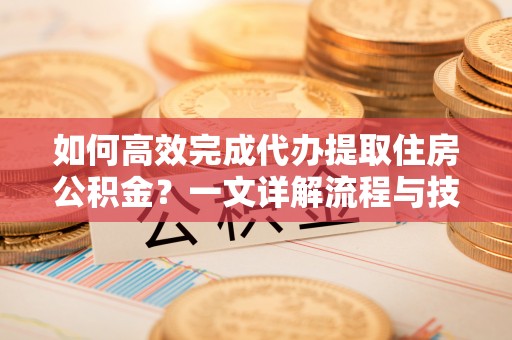 线上如何高效完成代办提取住房公积金？一文详解流程与技巧